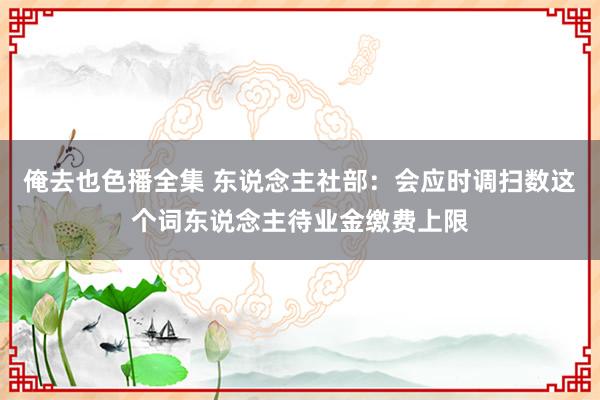 俺去也色播全集 东说念主社部：会应时调扫数这个词东说念主待业金缴费上限