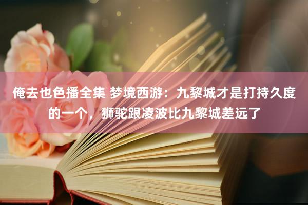 俺去也色播全集 梦境西游：九黎城才是打持久度的一个，狮驼跟凌波比九黎城差远了