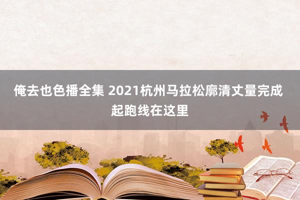 俺去也色播全集 2021杭州马拉松廓清丈量完成 起跑线在这里