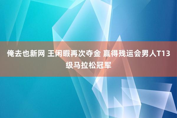 俺去也新网 王闲暇再次夺金 赢得残运会男人T13级马拉松冠军