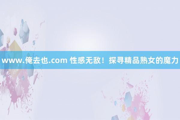 www.俺去也.com 性感无敌！探寻精品熟女的魔力