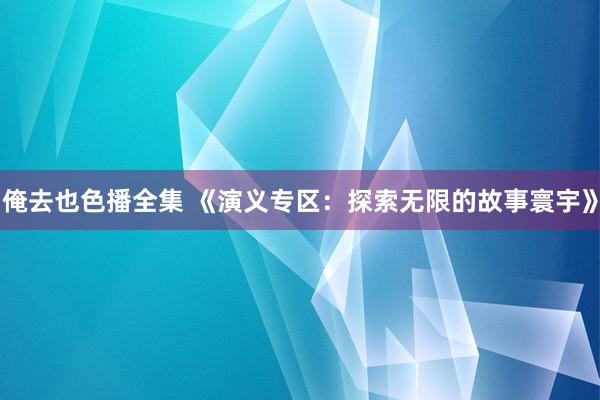 俺去也色播全集 《演义专区：探索无限的故事寰宇》