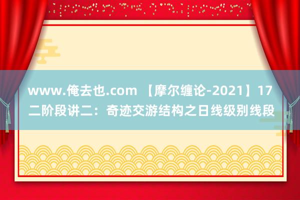 www.俺去也.com 【摩尔缠论-2021】17 二阶段讲二：奇迹交游结构之日线级别线段