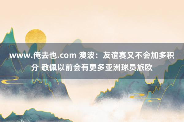 www.俺去也.com 澳波：友谊赛又不会加多积分 敬佩以前会有更多亚洲球员旅欧