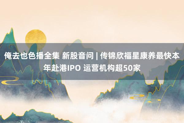 俺去也色播全集 新股音问 | 传锦欣福星康养最快本年赴港IPO 运营机构超50家