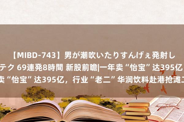 【MIBD-743】男が潮吹いたりすんげぇ発射しちゃう！ 女神の痴女テク 69連発8時間 新股前瞻|一年卖“怡宝”达395亿，行业“老二”华润饮料赴港抢滩二级市集