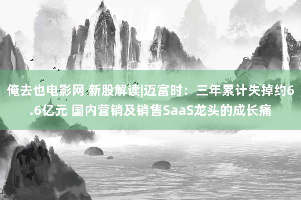 俺去也电影网 新股解读|迈富时：三年累计失掉约6.6亿元 国内营销及销售SaaS龙头的成长痛