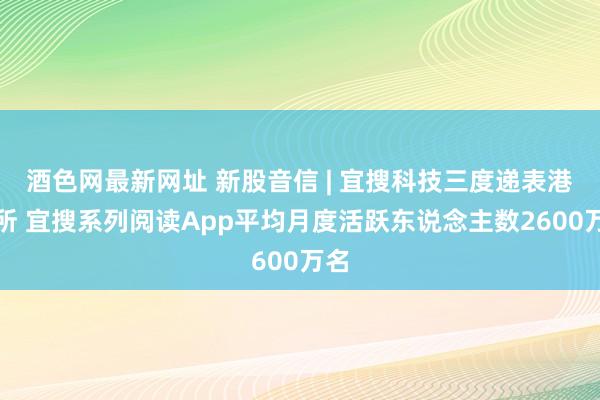 酒色网最新网址 新股音信 | 宜搜科技三度递表港交所 宜搜系列阅读App平均月度活跃东说念主数2600万名