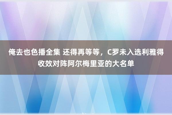 俺去也色播全集 还得再等等，C罗未入选利雅得收效对阵阿尔梅里亚的大名单