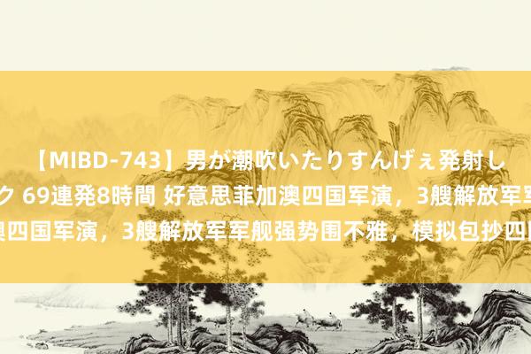 【MIBD-743】男が潮吹いたりすんげぇ発射しちゃう！ 女神の痴女テク 69連発8時間 好意思菲加澳四国军演，3艘解放军军舰强势围不雅，模拟包抄四国舟师