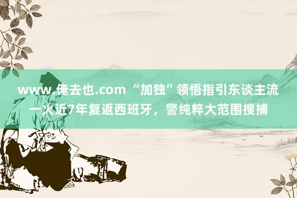 www.俺去也.com “加独”领悟指引东谈主流一火近7年复返西班牙，警纯粹大范围搜捕