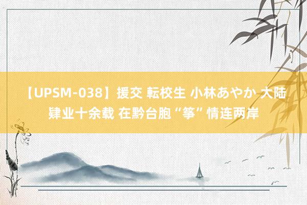 【UPSM-038】援交 転校生 小林あやか 大陆肄业十余载 在黔台胞“筝”情连两岸