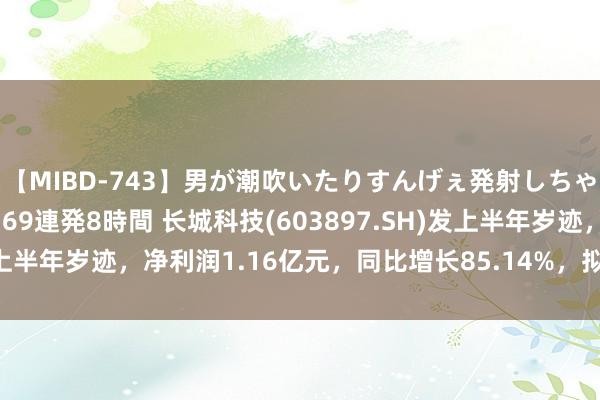 【MIBD-743】男が潮吹いたりすんげぇ発射しちゃう！ 女神の痴女テク 69連発8時間 长城科技(603897.SH)发上半年岁迹，净利润1.16亿元，同比增长85.14%，拟每10股派7元