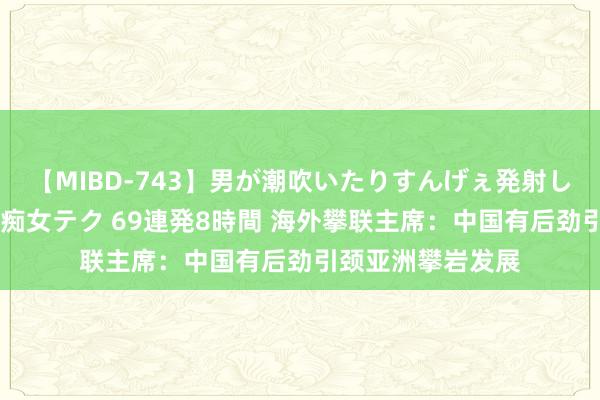 【MIBD-743】男が潮吹いたりすんげぇ発射しちゃう！ 女神の痴女テク 69連発8時間 海外攀联主席：中国有后劲引颈亚洲攀岩发展