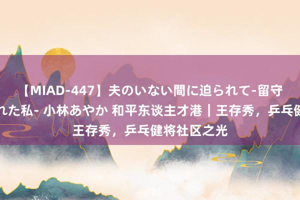 【MIAD-447】夫のいない間に迫られて-留守中に寝取られた私- 小林あやか 和平东谈主才港｜王存秀，乒乓健将社区之光