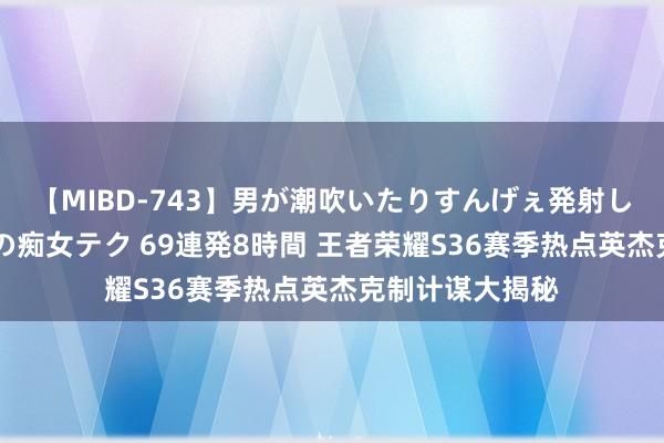 【MIBD-743】男が潮吹いたりすんげぇ発射しちゃう！ 女神の痴女テク 69連発8時間 王者荣耀S36赛季热点英杰克制计谋大揭秘