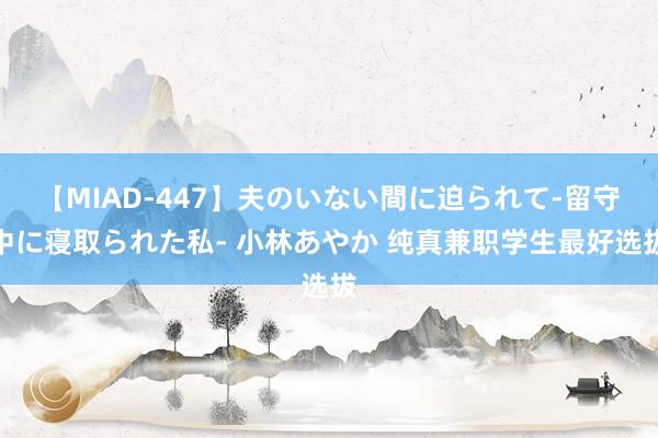 【MIAD-447】夫のいない間に迫られて-留守中に寝取られた私- 小林あやか 纯真兼职学生最好选拔