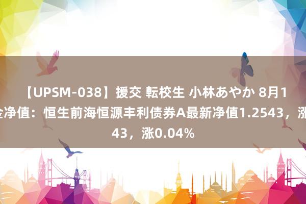 【UPSM-038】援交 転校生 小林あやか 8月13日基金净值：恒生前海恒源丰利债券A最新净值1.2543，涨0.04%