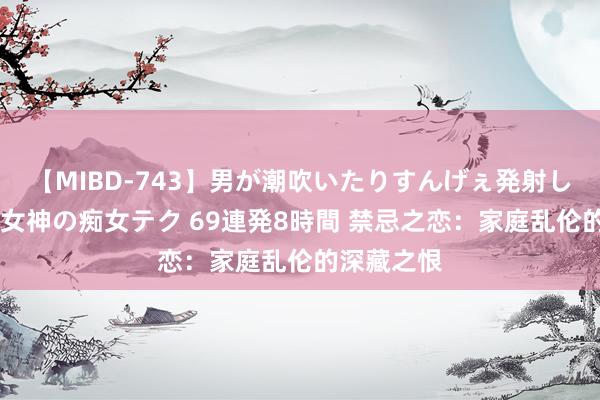 【MIBD-743】男が潮吹いたりすんげぇ発射しちゃう！ 女神の痴女テク 69連発8時間 禁忌之恋：家庭乱伦的深藏之恨