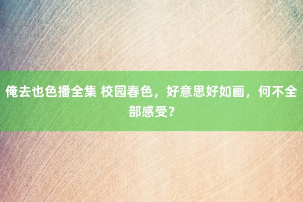 俺去也色播全集 校园春色，好意思好如画，何不全部感受？