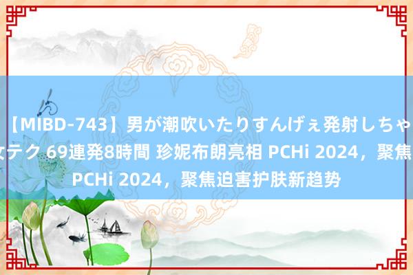 【MIBD-743】男が潮吹いたりすんげぇ発射しちゃう！ 女神の痴女テク 69連発8時間 珍妮布朗亮相 PCHi 2024，聚焦迫害护肤新趋势