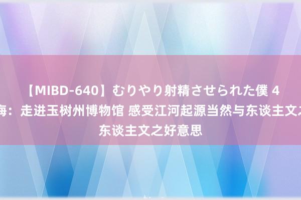 【MIBD-640】むりやり射精させられた僕 4時間 青海：走进玉树州博物馆 感受江河起源当然与东谈主文之好意思