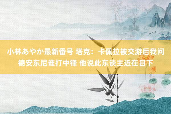 小林あやか最新番号 塔克：卡佩拉被交游后我问德安东尼谁打中锋 他说此东谈主近在目下