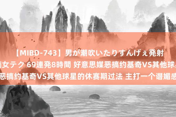 【MIBD-743】男が潮吹いたりすんげぇ発射しちゃう！ 女神の痴女テク 69連発8時間 好意思媒恶搞约基奇VS其他球星的休赛期过法 主打一个谮媚感?