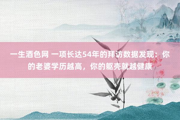 一生酒色网 一项长达54年的拜访数据发现：你的老婆学历越高，你的躯壳就越健康