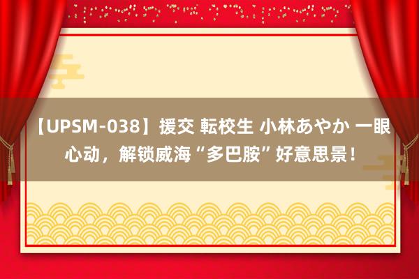 【UPSM-038】援交 転校生 小林あやか 一眼心动，解锁威海“多巴胺”好意思景！