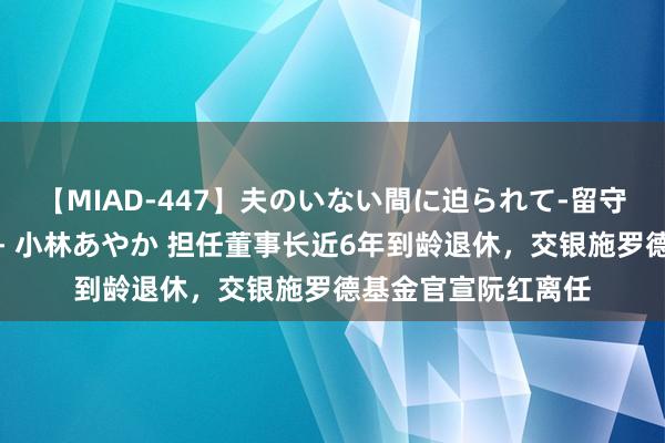 【MIAD-447】夫のいない間に迫られて-留守中に寝取られた私- 小林あやか 担任董事长近6年到龄退休，交银施罗德基金官宣阮红离任