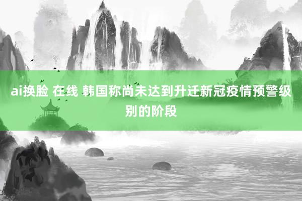 ai换脸 在线 韩国称尚未达到升迁新冠疫情预警级别的阶段