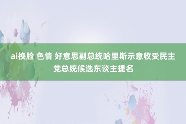 ai换脸 色情 好意思副总统哈里斯示意收受民主党总统候选东谈主提名