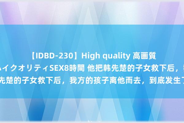 【IDBD-230】High quality 高画質で魅せます！究極のIP女優ハイクオリティSEX8時間 他把韩先楚的子女救下后，我方的孩子离他而去，到底发生了什么事