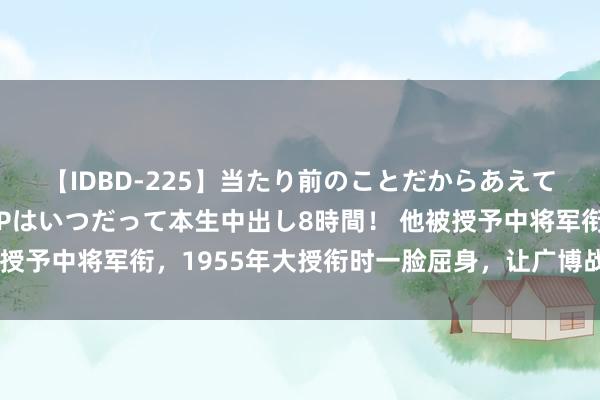 【IDBD-225】当たり前のことだからあえて言わなかったけど…IPはいつだって本生中出し8時間！ 他被授予中将军衔，1955年大授衔时一脸屈身，让广博战友忍俊不禁