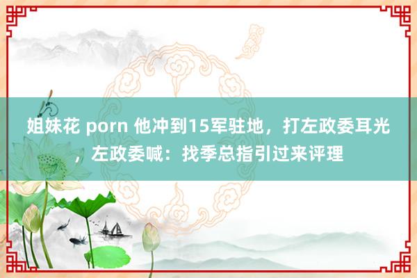 姐妹花 porn 他冲到15军驻地，打左政委耳光，左政委喊：找季总指引过来评理