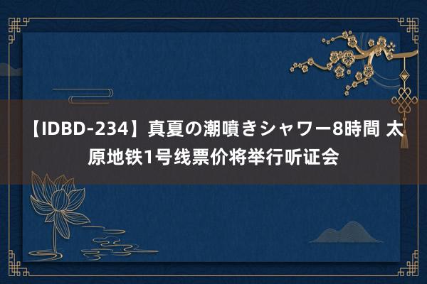 【IDBD-234】真夏の潮噴きシャワー8時間 太原地铁1号线票价将举行听证会