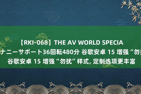 【RKI-068】THE AV WORLD SPECIAL あなただけに 最高のオナニーサポート36回転480分 谷歌安卓 15 增强“勿扰”样式， 定制选项更丰富