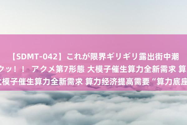 【SDMT-042】これが限界ギリギリ露出街中潮吹き アクメ自転車がイクッ！！ アクメ第7形態 大模子催生算力全新需求 算力经济提高需要“算力底座”