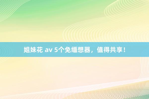 姐妹花 av 5个免缅想器，值得共享！