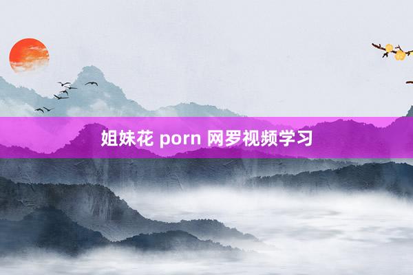 姐妹花 porn 网罗视频学习