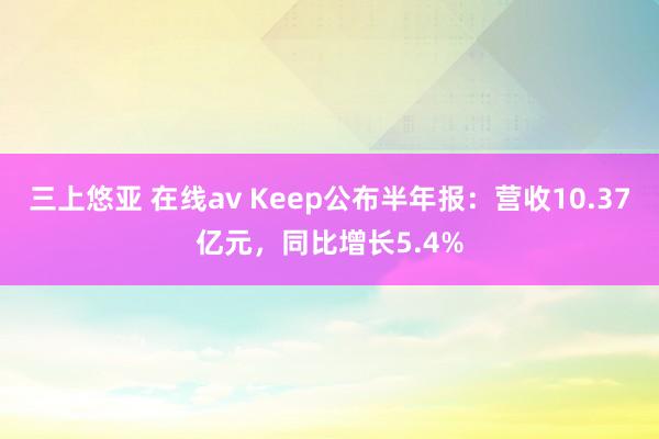 三上悠亚 在线av Keep公布半年报：营收10.37亿元，同比增长5.4%