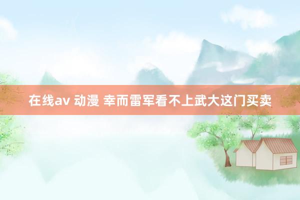 在线av 动漫 幸而雷军看不上武大这门买卖