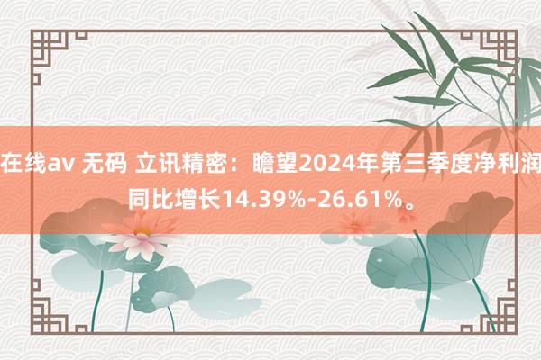 在线av 无码 立讯精密：瞻望2024年第三季度净利润同比增长14.39%-26.61%。