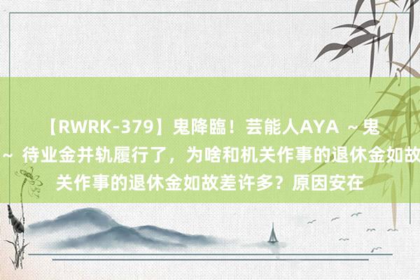 【RWRK-379】鬼降臨！芸能人AYA ～鬼シリーズ全制覇！～ 待业金并轨履行了，为啥和机关作事的退休金如故差许多？原因安在