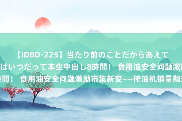 【IDBD-225】当たり前のことだからあえて言わなかったけど…IPはいつだって本生中出し8時間！ 食用油安全问题激励市集新变——榨油机销量飙升