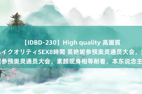 【IDBD-230】High quality 高画質で魅せます！究極のIP女優ハイクオリティSEX8時間 吴艳妮参预奥灵通员大会，素颜现身相等耐看，本东说念主超可儿