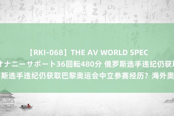 【RKI-068】THE AV WORLD SPECIAL あなただけに 最高のオナニーサポート36回転480分 俄罗斯选手违纪仍获取巴黎奥运会中立参赛经历？海外奥委会不陈说