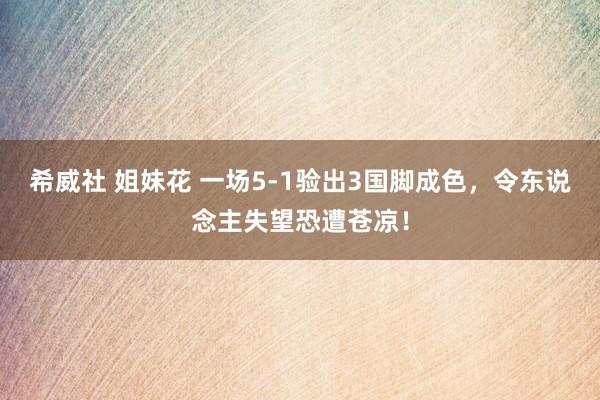 希威社 姐妹花 一场5-1验出3国脚成色，令东说念主失望恐遭苍凉！