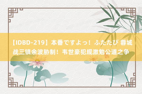 【IDBD-219】本番ですよっ！ふたたび 蓉城战三镇余波胁制！韦世豪犯规激勉公道之争